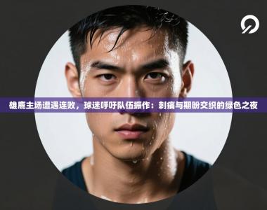 雄鹿主场遭遇连败，球迷呼吁队伍振作：刺痛与期盼交织的绿色之夜