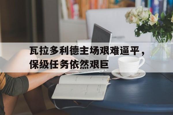 瓦拉多利德主场艰难逼平，保级任务依然艰巨的简单介绍